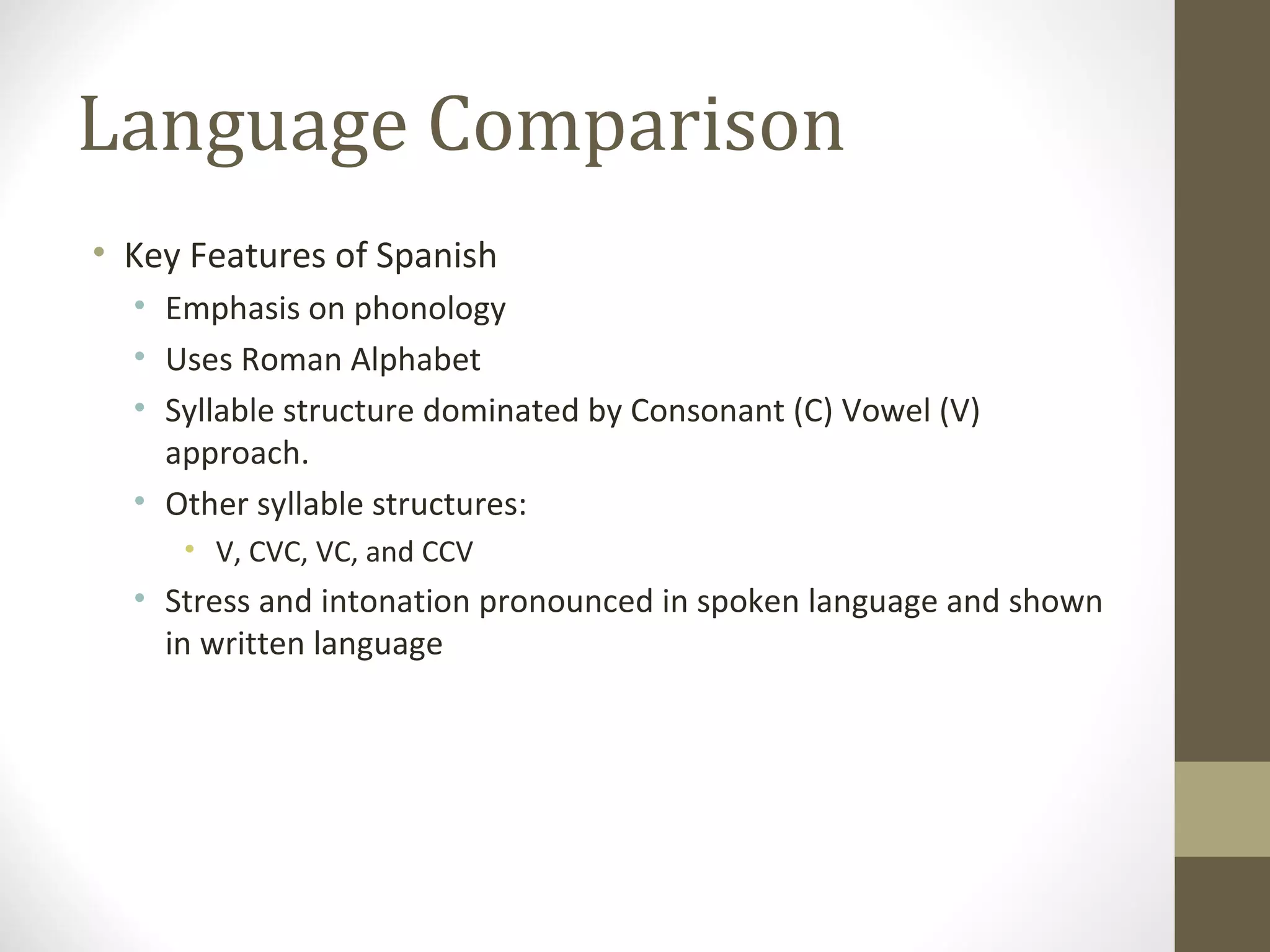Language Comparison Key Features of Spanish Emphasis on phonology Uses Roman Alphabet Syllable structure dominated by Consonant (C) Vowel (V) approach. Other syllable structures: V, CVC, VC, and CCV Stress and intonation pronounced in spoken language and shown in written language 