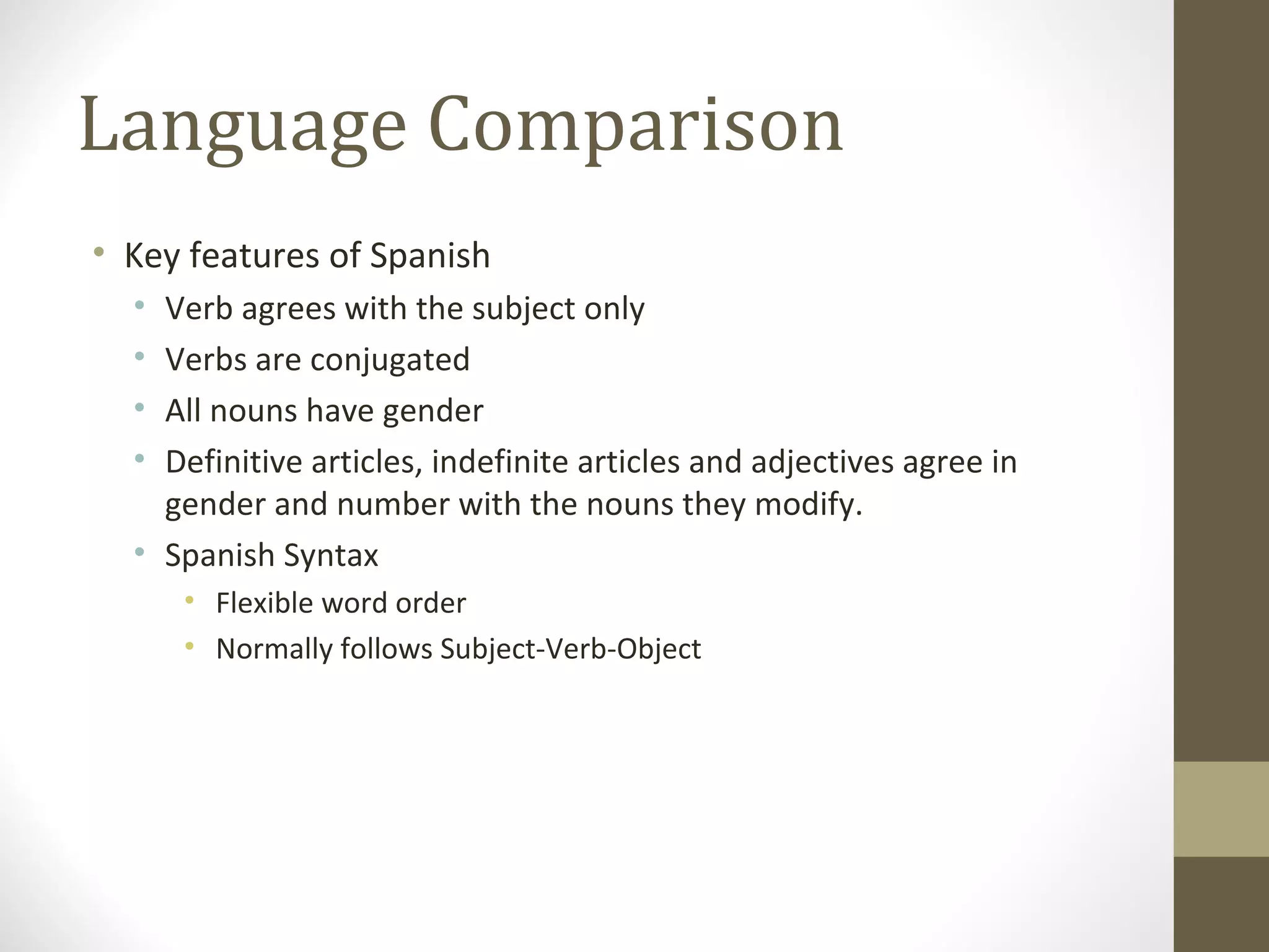 Language Comparison Key features of Spanish Verb agrees with the subject only Verbs are conjugated All nouns have gender Definitive articles, indefinite articles and adjectives agree in gender and number with the nouns they modify.  Spanish Syntax Flexible word order Normally follows Subject-Verb-Object 