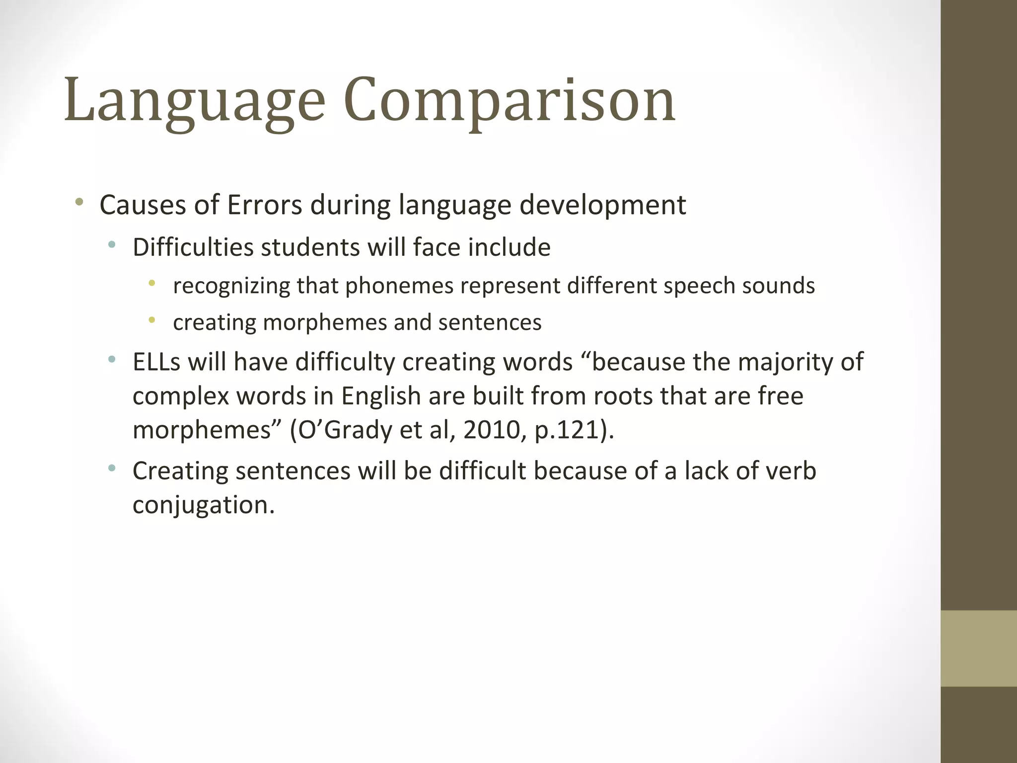 Language Comparison Causes of Errors during language development Difficulties students will face include  recognizing that phonemes represent different speech sounds creating morphemes and sentences ELLs will have difficulty creating words “because the majority of complex words in English are built from roots that are free morphemes” (O’Grady et al, 2010, p.121).  Creating sentences will be difficult because of a lack of verb conjugation.  