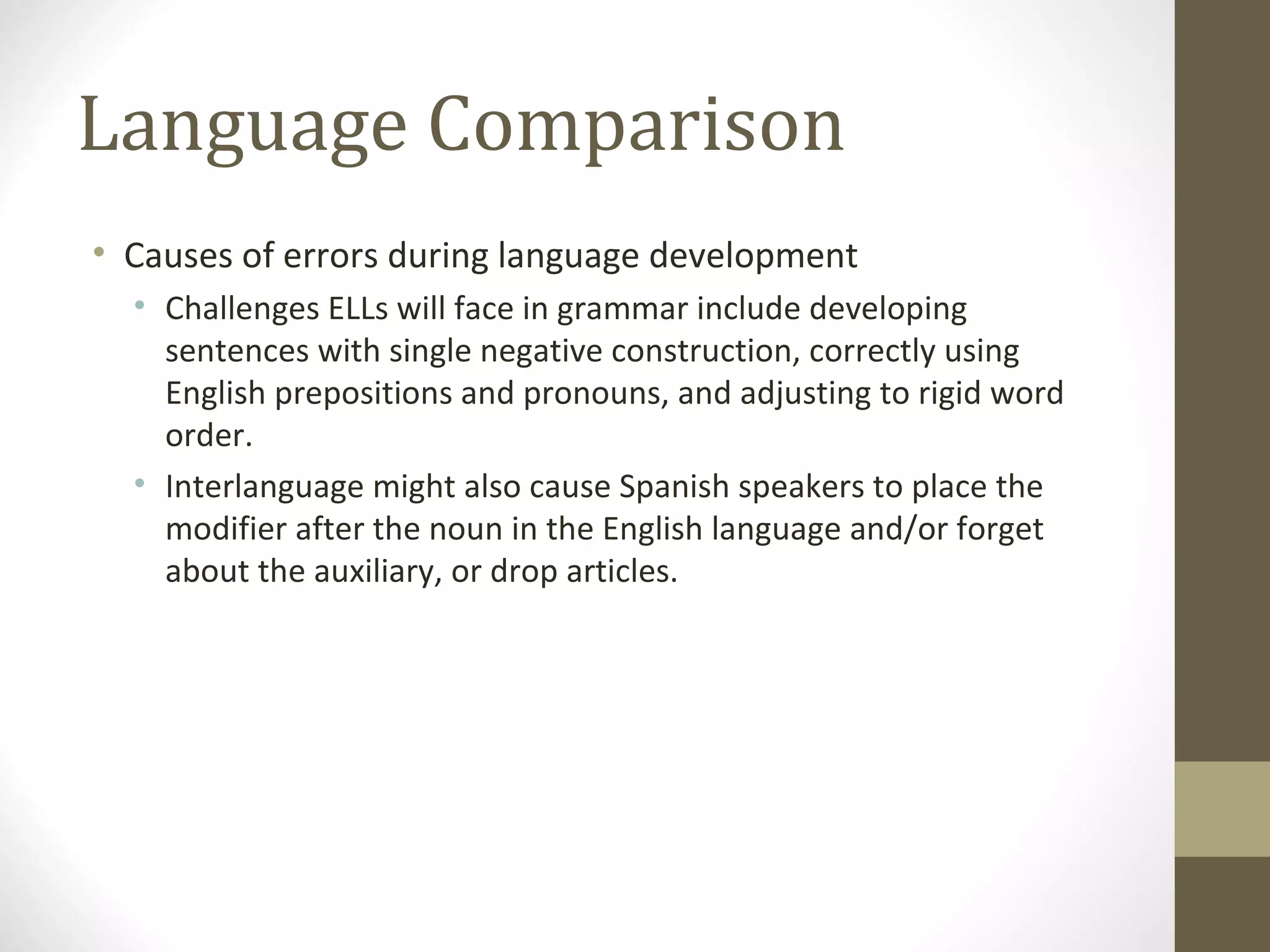 Language Comparison Causes of errors during language development Challenges ELLs will face in grammar include developing sentences with single negative construction, correctly using English prepositions and pronouns, and adjusting to rigid word order.  Interlanguage might also cause Spanish speakers to place the modifier after the noun in the English language and/or forget about the auxiliary, or drop articles.  