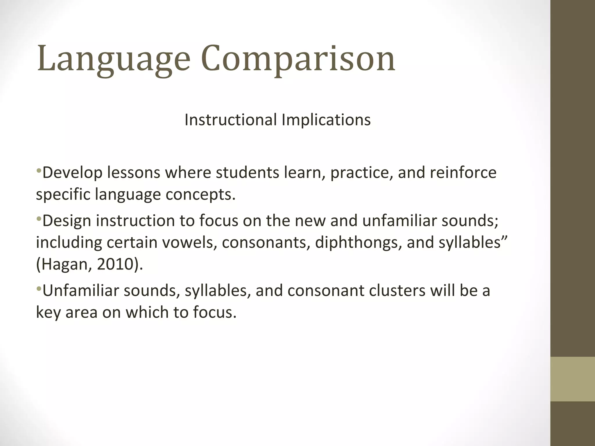 Language Comparison Instructional Implications Develop lessons where students learn, practice, and reinforce specific language concepts.  Design instruction to focus on the new and unfamiliar sounds; including certain vowels, consonants, diphthongs, and syllables” (Hagan, 2010).  Unfamiliar sounds, syllables, and consonant clusters will be a key area on which to focus.  