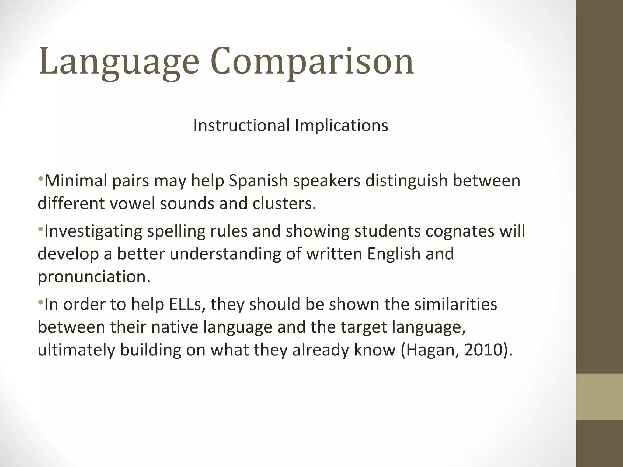 Language Comparison Instructional Implications Minimal pairs may help Spanish speakers distinguish between different vowel sounds and clusters.  Investigating spelling rules and showing students cognates will develop a better understanding of written English and pronunciation.  In order to help ELLs, they should be shown the similarities between their native language and the target language, ultimately building on what they already know (Hagan, 2010).  