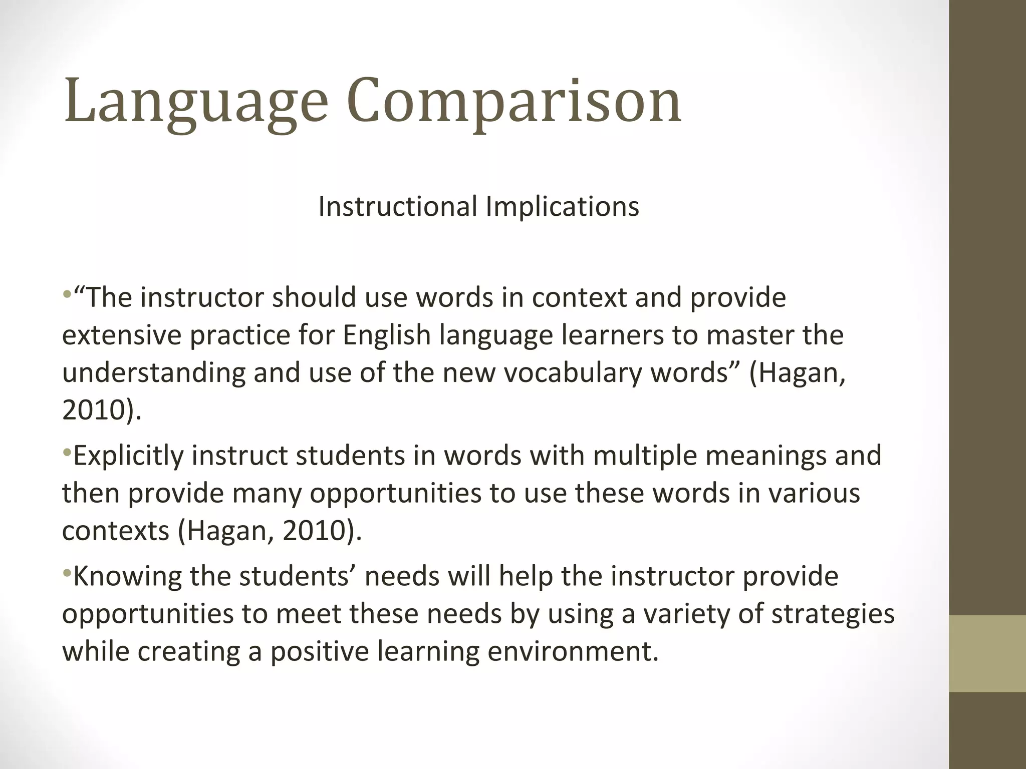 Language Comparison Instructional Implications “ The instructor should use words in context and provide extensive practice for English language learners to master the understanding and use of the new vocabulary words” (Hagan, 2010). Explicitly instruct students in words with multiple meanings and then provide many opportunities to use these words in various contexts (Hagan, 2010).  Knowing the students’ needs will help the instructor provide opportunities to meet these needs by using a variety of strategies while creating a positive learning environment.  