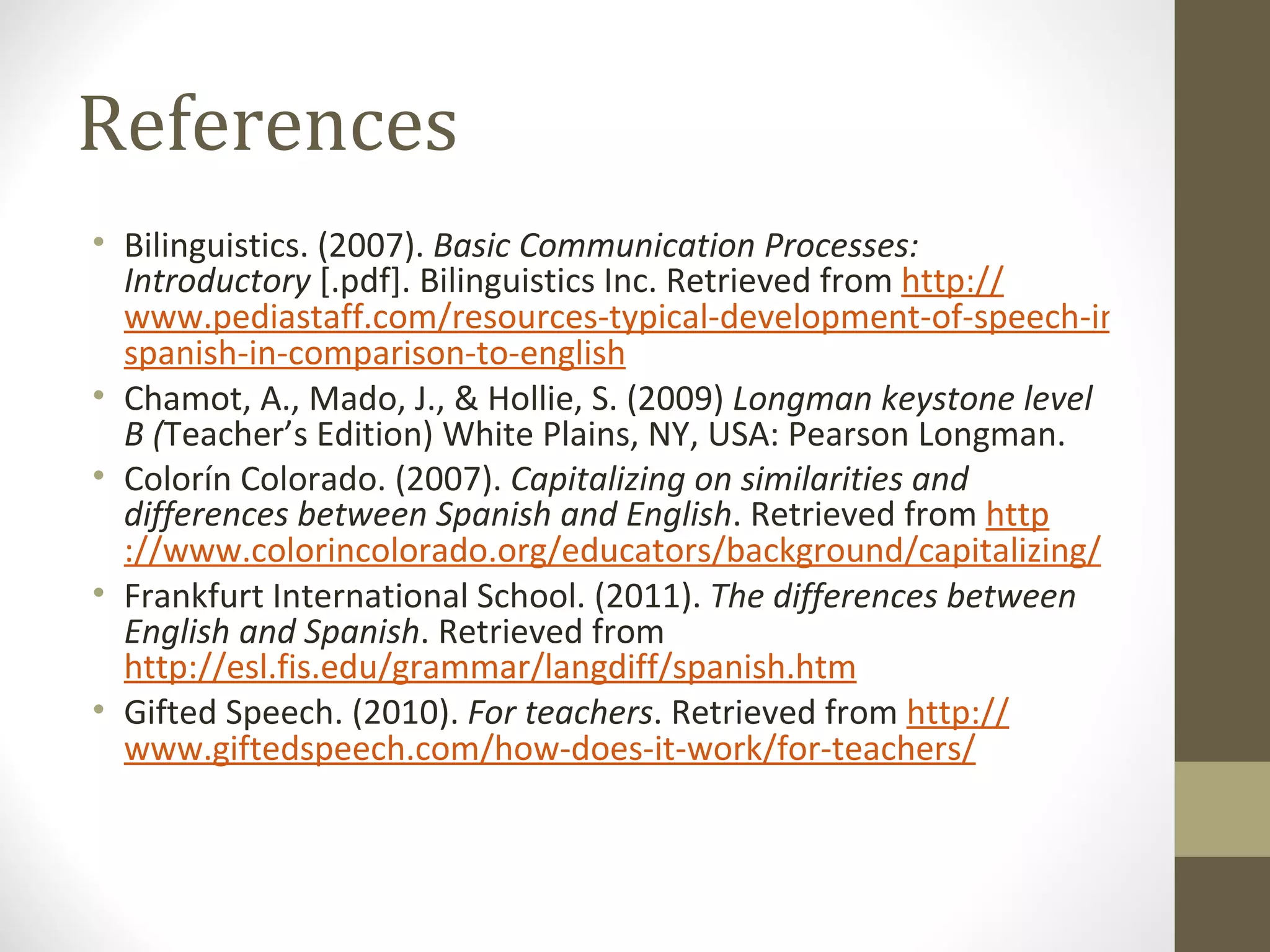 References Bilinguistics. (2007).  Basic Communication Processes: Introductory  [.pdf]. Bilinguistics Inc. Retrieved from  http:// www.pediastaff.com/resources-typical-development-of-speech-in - spanish-in-comparison-to-english Chamot, A., Mado, J., & Hollie, S. (2009)  Longman keystone level B ( Teacher’s Edition) White Plains, NY, USA: Pearson Longman. Colorín Colorado. (2007).  Capitalizing on similarities and differences between Spanish and English . Retrieved from  http ://www.colorincolorado.org/educators/background/capitalizing / Frankfurt International School. (2011).  The differences between English and Spanish . Retrieved from  http://esl.fis.edu/grammar/langdiff/spanish.htm Gifted Speech. (2010).  For teachers . Retrieved from  http:// www.giftedspeech.com/how-does-it-work/for-teachers / 