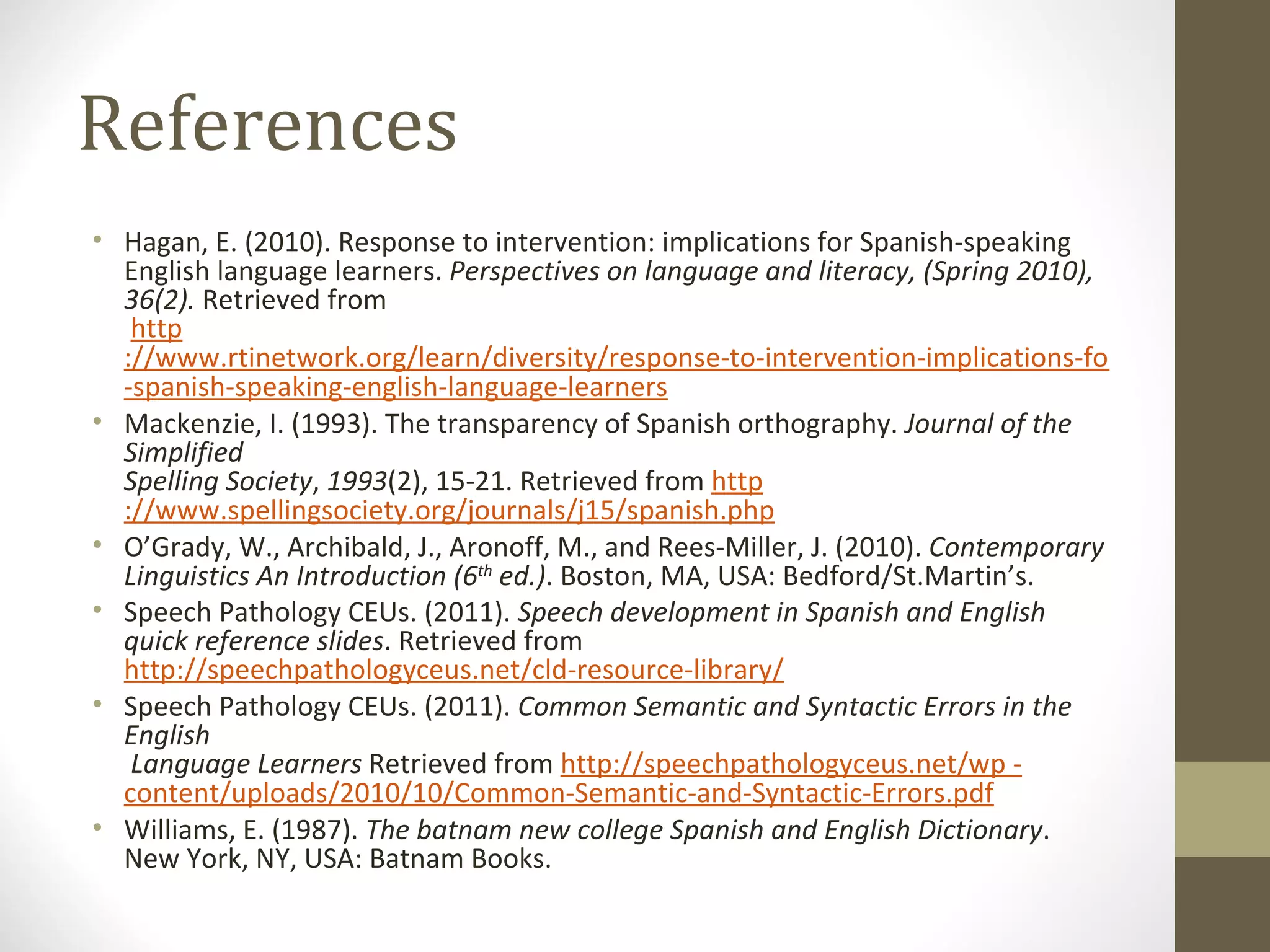 References Hagan, E. (2010). Response to intervention: implications for Spanish-speaking English language learners.  Perspectives on language and literacy, (Spring 2010), 36(2).  Retrieved from   http ://www.rtinetwork.org/learn/diversity/response-to-intervention-implications-for  - spanish-speaking-english-language-learners   Mackenzie, I. (1993). The transparency of Spanish orthography.  Journal of the Simplified Spelling Society ,  1993 (2), 15-21. Retrieved from  http ://www.spellingsociety.org/journals/j15/spanish.php O’Grady, W., Archibald, J., Aronoff, M., and Rees-Miller, J. (2010).  Contemporary Linguistics An Introduction (6 th  ed.) . Boston, MA, USA: Bedford/St.Martin’s. Speech Pathology CEUs. (2011).  Speech development in Spanish and English quick reference slides . Retrieved from  http://speechpathologyceus.net/cld-resource-library/ Speech Pathology CEUs. (2011).  Common Semantic and Syntactic Errors in the English  Language Learners  Retrieved from  http://speechpathologyceus.net/wp  - content/uploads/2010/10/Common-Semantic-and-Syntactic-Errors.pdf Williams, E. (1987).  The batnam new college Spanish and English Dictionary . New York, NY, USA: Batnam Books. 