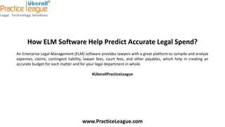How ELM Software Help Predict Accurate Legal Spend?
An Enterprise Legal Management (ELM) software provides lawyers with a great platform to compile and analyze
expenses, claims, contingent liability, lawyer fees, court fees, and other payables, which help in creating an
accurate budget for each matter and for your legal department in whole.
#UberallPracticeLeague
www.PracticeLeague.com
 