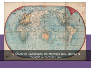 17 Countries have passed gay marriage laws, approving
the right for homosexuals.
http://www.ﬂickr.com/photos/39453315@N04/3724710510/
	

 