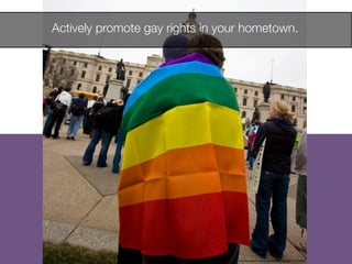 Actively promote gay rights in your hometown. 
http://www.ﬂickr.com/photos/87296837@N00/2421830863
 
