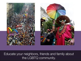 Educate your neighbors, friends and family about
the LGBTQ community. 
http://classic.apimages.com/OneUp.aspx?st=k&kw=Gay%20rights
%20&showact=results&sort=relevance&prds=10135&intv=None&sh=14&kwstyle=and&adte=1394757477&pagez=60&cfasstyle=AND&rids
=0f4fd42026feda11af9f0014c2589dfb&dbm=PY2006&page=1&xslt=1&mediatype=Photo
	

 