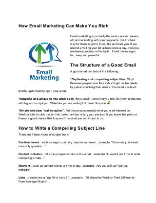 How Email Marketing Can Make You Rich
Email marketing is probably the most personal means
of communicating with your prospects. It is the best
way for them to get to know, like and trust you. If you
are not emailing your list at least once a day, then you
are leaving money on the table.  Email marketing is
fun, easy and powerful.
The Structure of a Good Email
A good email consists of the following:
*Captivating and compelling subject line. Why?
Because people have their index finger on the delete
key when checking their emails. You need a subject
line that gets them to open your email.
*Impactful and unique­to­you email body. Be yourself…write like you talk. Don’t try to impress
with big words or jargon. Write like you are writing to Homer Simpson 
*Simple and clear “call­to­action”. Tell the prospect exactly what you want them to do.
Whether it be to click the join link, watch a video or buy your product. If you leave this part out,
there’s a good chance that they won’t do what you want them to do.
How to Write a Compelling Subject Line
There are 4 basic types of subject lines:
Emotion based…such as anger, curiosity, surprise or humor…example: “Someone just asked
me a silly question…”
Content indicator…tells the prospect what’s in the email…example: “Live at 9 pm: How to write
compelling emails…”
Relevant…such as current events or time­of­day…example: “Are you still up?”(sent at
midnight)
Lists…people love a “top 10 or a top 5″…example:  “10 Ways the Wealthy Think Differently
From Average People”…
 