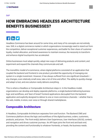 1/17/24, 12:35 PM How Embracing Headless Architecture Benefits Businesses?
https://techwave.net/how-embracing-headless-architecture-benefits-businesses/ 1/7
SAP
HOW EMBRACING HEADLESS ARCHITECTURE
BENEFITS BUSINESSES?
Headless Commerce has been around for some time, and many of its concepts are not entirely
new. Still, in a digital commerce market in which organizations increasingly need to stand out from
the competition, deliver exceptional customer experiences, and battle for their share of customer
loyalty, market allocation, and brand awareness to maintain revenue, the necessity to transform
and enhance digital touchpoints has accelerated.
Online businesses must adapt quickly, adopt new ways of delivering products and content, and
experiment and expand the channels they communicate and sell.
The monolithic model of e-commerce, where digital platforms consisted of an application that
coupled the backend and frontend in one product, provided the opportunity of managing one
system in a single investment. However, it has always suffered from one significant drawback –
any changes, even relatively small ones, take a lot of time and effort. The ability to quickly change
and adapt is lost, and one solution rarely delivers everything.
This is where a Headless or Composable Architecture steps in. In the Headless model,
organizations can develop and deploy separate platforms, a single backend delivering business
logic and workflows, and ‘best of breed’ frontend applications decoupled from the backend
application and explicitly designed to deliver to one or more commerce channels – whether that is
the web, mobile, in-store, over voice or through shared marketplaces.
Composable Architecture
A Headless, Composable Architecture separates form and function. The Backend CMS and
Commerce platform drives the logic and workflows of the digital business, orders, customers,
products, and prices. The front end(s) delivers User Experiences, User Interfaces (UX/UI), content,
and navigation and drives customer journeys. An API layer joins the front end and back end,
providing the content and functionality to whatever frontends, or heads, the business needs.
 