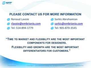 o Renaud Lavoie               o Sarkis Abrahamian
 o rlavoie@embrionix.com       o sarkis@embrionix.com
 o Tel: 514-894-1779           o Tel: 905-870-3545


“TIME TO MARKET AND FLEXIBILITY ARE THE MOST IMPORTANT
                COMPONENTS FOR DESIGNERS.
    FLEXIBILITY AND GROWTH ARE THE MOST IMPORTANT
             DIFFERENTIATORS FOR CUSTOMERS.”
 