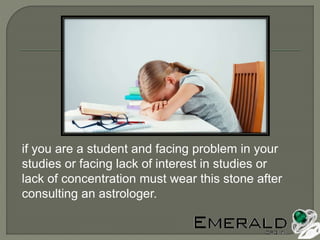 if you are a student and facing problem in your
studies or facing lack of interest in studies or
lack of concentration must wear this stone after
consulting an astrologer.
 