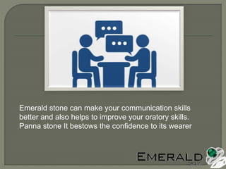 Emerald stone can make your communication skills
better and also helps to improve your oratory skills.
Panna stone It bestows the confidence to its wearer
 
