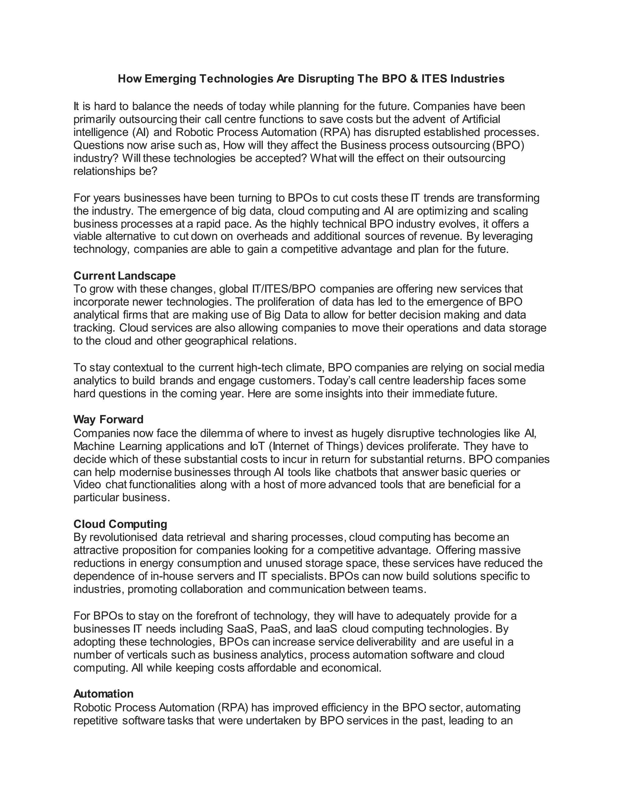 How Emerging Technologies Are Disrupting The BPO & ITES Industries
It is hard to balance the needs of today while planning for the future. Companies have been
primarily outsourcing their call centre functions to save costs but the advent of Artificial
intelligence (AI) and Robotic Process Automation (RPA) has disrupted established processes.
Questions now arise such as, How will they affect the Business process outsourcing (BPO)
industry? Will these technologies be accepted? What will the effect on their outsourcing
relationships be?
For years businesses have been turning to BPOs to cut costs these IT trends are transforming
the industry. The emergence of big data, cloud computing and AI are optimizing and scaling
business processes at a rapid pace. As the highly technical BPO industry evolves, it offers a
viable alternative to cut down on overheads and additional sources of revenue. By leveraging
technology, companies are able to gain a competitive advantage and plan for the future.
Current Landscape
To grow with these changes, global IT/ITES/BPO companies are offering new services that
incorporate newer technologies. The proliferation of data has led to the emergence of BPO
analytical firms that are making use of Big Data to allow for better decision making and data
tracking. Cloud services are also allowing companies to move their operations and data storage
to the cloud and other geographical relations.
To stay contextual to the current high-tech climate, BPO companies are relying on social media
analytics to build brands and engage customers. Today’s call centre leadership faces some
hard questions in the coming year. Here are some insights into their immediate future.
Way Forward
Companies now face the dilemma of where to invest as hugely disruptive technologies like AI,
Machine Learning applications and IoT (Internet of Things) devices proliferate. They have to
decide which of these substantial costs to incur in return for substantial returns. BPO companies
can help modernise businesses through AI tools like chatbots that answer basic queries or
Video chat functionalities along with a host of more advanced tools that are beneficial for a
particular business.
Cloud Computing
By revolutionised data retrieval and sharing processes, cloud computing has become an
attractive proposition for companies looking for a competitive advantage. Offering massive
reductions in energy consumption and unused storage space, these services have reduced the
dependence of in-house servers and IT specialists. BPOs can now build solutions specific to
industries, promoting collaboration and communication between teams.
For BPOs to stay on the forefront of technology, they will have to adequately provide for a
businesses IT needs including SaaS, PaaS, and IaaS cloud computing technologies. By
adopting these technologies, BPOs can increase service deliverability and are useful in a
number of verticals such as business analytics, process automation software and cloud
computing. All while keeping costs affordable and economical.
Automation
Robotic Process Automation (RPA) has improved efficiency in the BPO sector, automating
repetitive software tasks that were undertaken by BPO services in the past, leading to an
 