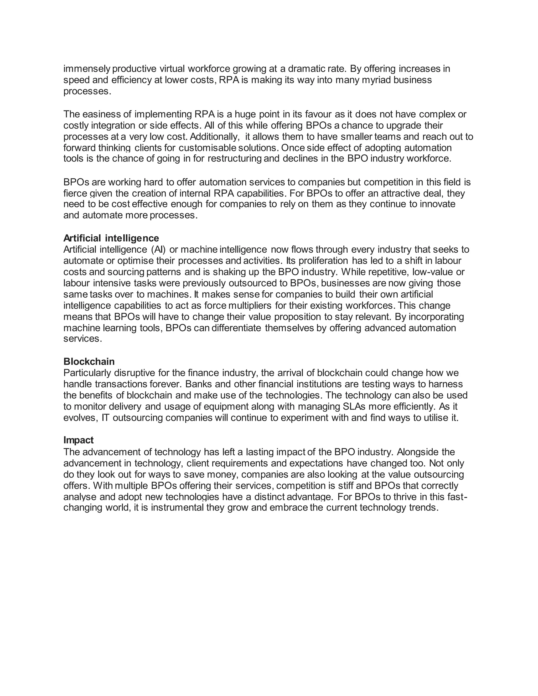immensely productive virtual workforce growing at a dramatic rate. By offering increases in
speed and efficiency at lower costs, RPA is making its way into many myriad business
processes.
The easiness of implementing RPA is a huge point in its favour as it does not have complex or
costly integration or side effects. All of this while offering BPOs a chance to upgrade their
processes at a very low cost. Additionally, it allows them to have smaller teams and reach out to
forward thinking clients for customisable solutions. Once side effect of adopting automation
tools is the chance of going in for restructuring and declines in the BPO industry workforce.
BPOs are working hard to offer automation services to companies but competition in this field is
fierce given the creation of internal RPA capabilities. For BPOs to offer an attractive deal, they
need to be cost effective enough for companies to rely on them as they continue to innovate
and automate more processes.
Artificial intelligence
Artificial intelligence (AI) or machine intelligence now flows through every industry that seeks to
automate or optimise their processes and activities. Its proliferation has led to a shift in labour
costs and sourcing patterns and is shaking up the BPO industry. While repetitive, low-value or
labour intensive tasks were previously outsourced to BPOs, businesses are now giving those
same tasks over to machines. It makes sense for companies to build their own artificial
intelligence capabilities to act as force multipliers for their existing workforces. This change
means that BPOs will have to change their value proposition to stay relevant. By incorporating
machine learning tools, BPOs can differentiate themselves by offering advanced automation
services.
Blockchain
Particularly disruptive for the finance industry, the arrival of blockchain could change how we
handle transactions forever. Banks and other financial institutions are testing ways to harness
the benefits of blockchain and make use of the technologies. The technology can also be used
to monitor delivery and usage of equipment along with managing SLAs more efficiently. As it
evolves, IT outsourcing companies will continue to experiment with and find ways to utilise it.
Impact
The advancement of technology has left a lasting impact of the BPO industry. Alongside the
advancement in technology, client requirements and expectations have changed too. Not only
do they look out for ways to save money, companies are also looking at the value outsourcing
offers. With multiple BPOs offering their services, competition is stiff and BPOs that correctly
analyse and adopt new technologies have a distinct advantage. For BPOs to thrive in this fast-
changing world, it is instrumental they grow and embrace the current technology trends.
 