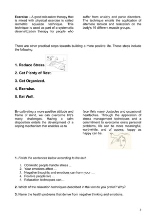 Exercise – A good relaxation therapy that        suffer from anxiety and panic disorders.
is mixed with physical exercise is called        The technique entails the application of
isometric squeeze technique. This                alternate tension and relaxation on the
technique is used as part of a systematic        body's 16 different muscle groups.
desensitization therapy for people who



There are other practical steps towards building a more positive life. These steps include
the following:



1. Reduce Stress.

2. Get Plenty of Rest.

3. Get Organized.

4. Exercise.

5. Eat Well.



By cultivating a more positive attitude and      face life's many obstacles and occasional
frame of mind, we can overcome life's            heartaches. Through the application of
many challenges. Having a calm                   stress management techniques and a
disposition entails the development of a         commitment to overcome one's personal
coping mechanism that enables us to              problems, life can be more meaningful,
                                                 worthwhile, and of course, happy as
                                                 happy can be.




1. Finish the sentences below according to the text.

   1.   Optimistic people handle stress ...
   2.   Your emotions affect …
   3.   Negative thoughts and emotions can harm your …
   4.   Positive people live …
   5.   Relaxation techniques can…

2. Which of the relaxation techniques described in the text do you prefer? Why?

3. Name the health problems that derive from negative thinking and emotions.



                                                                                        2
 