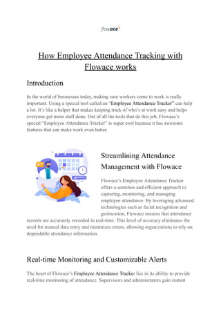 How Employee Attendance Tracking with
Flowace works
Introduction
In the world of businesses today, making sure workers come to work is really
important. Using a special tool called an “Employee Attendance Tracker” can help
a lot. It’s like a helper that makes keeping track of who’s at work easy and helps
everyone get more stuff done. Out of all the tools that do this job, Flowace’s
special “Employee Attendance Tracker” is super cool because it has awesome
features that can make work even better.
Streamlining Attendance
Management with Flowace
Flowace’s Employee Attendance Tracker
offers a seamless and efficient approach to
capturing, monitoring, and managing
employee attendance. By leveraging advanced
technologies such as facial recognition and
geolocation, Flowace ensures that attendance
records are accurately recorded in real-time. This level of accuracy eliminates the
need for manual data entry and minimizes errors, allowing organizations to rely on
dependable attendance information.
Real-time Monitoring and Customizable Alerts
The heart of Flowace’s Employee Attendance Tracker lies in its ability to provide
real-time monitoring of attendance. Supervisors and administrators gain instant
 