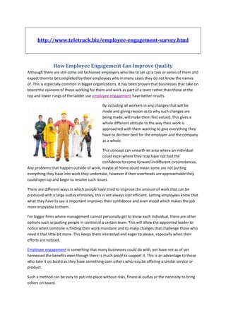 http://www.teletrack.biz/employee-engagement-survey.html



               How Employee Engagement Can Improve Quality
Although there are still some old fashioned employers who like to set up a task or series of them and
expect them to be completed by their employees who in many cases they do not know the names
of. This is especially common in bigger organizations. It has been proven that businesses that take on
board the opinions of those working for them and work as part of a team rather than those at the
top and lower rungs of the ladder use employee engagement have better results.

                                             By including all workers in any changes that will be
                                             made and giving reason as to why such changes are
                                             being made, will make them feel valued. This gives a
                                             whole different attitude to the way their work is
                                             approached with them wanting to give everything they
                                             have to do their best for the employer and the company
                                             as a whole.

                                            This concept can unearth an area where an individual
                                            could excel where they may have not had the
                                            confidence to come forward in different circumstances.
Any problems that happen outside of work, maybe at home could mean some are not putting
everything they have into work they undertake, however if their overheads are approachable they
could open up and begin to resolve such issues.

There are different ways in which people have tried to improve the amount of work that can be
produced with a large outlay of money, this is not always cost efficient. Letting employees know that
what they have to say is important improves their confidence and even mood which makes the job
more enjoyable to them.

For bigger firms where management cannot personally get to know each individual, there are other
options such as putting people in control of a certain team. This will allow the appointed leader to
notice when someone is finding their work mundane and to make changes that challenge those who
need it that little bit more. This keeps them interested and eager to please, especially when their
efforts are noticed.

Employee engagement is something that many businesses could do with, yet have not as of yet
harnessed the benefits even though there is much proof to support it. This is an advantage to those
who take it on board as they have something over others who may be offering a similar service or
product.

Such a method can be easy to put into place without risks, financial outlay or the necessity to bring
others on board.
 