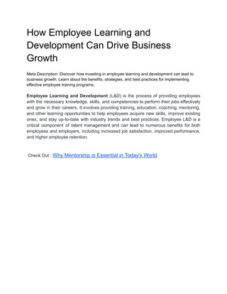 How Employee Learning and
Development Can Drive Business
Growth
Meta Description: Discover how investing in employee learning and development can lead to
business growth. Learn about the benefits, strategies, and best practices for implementing
effective employee training programs.
Employee Learning and Development (L&D) is the process of providing employees
with the necessary knowledge, skills, and competencies to perform their jobs effectively
and grow in their careers. It involves providing training, education, coaching, mentoring,
and other learning opportunities to help employees acquire new skills, improve existing
ones, and stay up-to-date with industry trends and best practices. Employee L&D is a
critical component of talent management and can lead to numerous benefits for both
employees and employers, including increased job satisfaction, improved performance,
and higher employee retention.
Check Out : Why Mentorship is Essential in Today's World
 