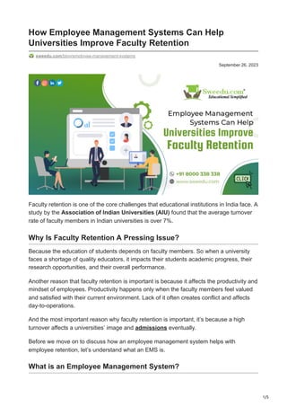 1/5
September 26, 2023
How Employee Management Systems Can Help
Universities Improve Faculty Retention
sweedu.com/blog/employee-management-systems
Faculty retention is one of the core challenges that educational institutions in India face. A
study by the Association of Indian Universities (AIU) found that the average turnover
rate of faculty members in Indian universities is over 7%.
Why Is Faculty Retention A Pressing Issue?
Because the education of students depends on faculty members. So when a university
faces a shortage of quality educators, it impacts their students academic progress, their
research opportunities, and their overall performance.
Another reason that faculty retention is important is because it affects the productivity and
mindset of employees. Productivity happens only when the faculty members feel valued
and satisfied with their current environment. Lack of it often creates conflict and affects
day-to-operations.
And the most important reason why faculty retention is important, it’s because a high
turnover affects a universities’ image and admissions eventually.
Before we move on to discuss how an employee management system helps with
employee retention, let’s understand what an EMS is.
What is an Employee Management System?
 