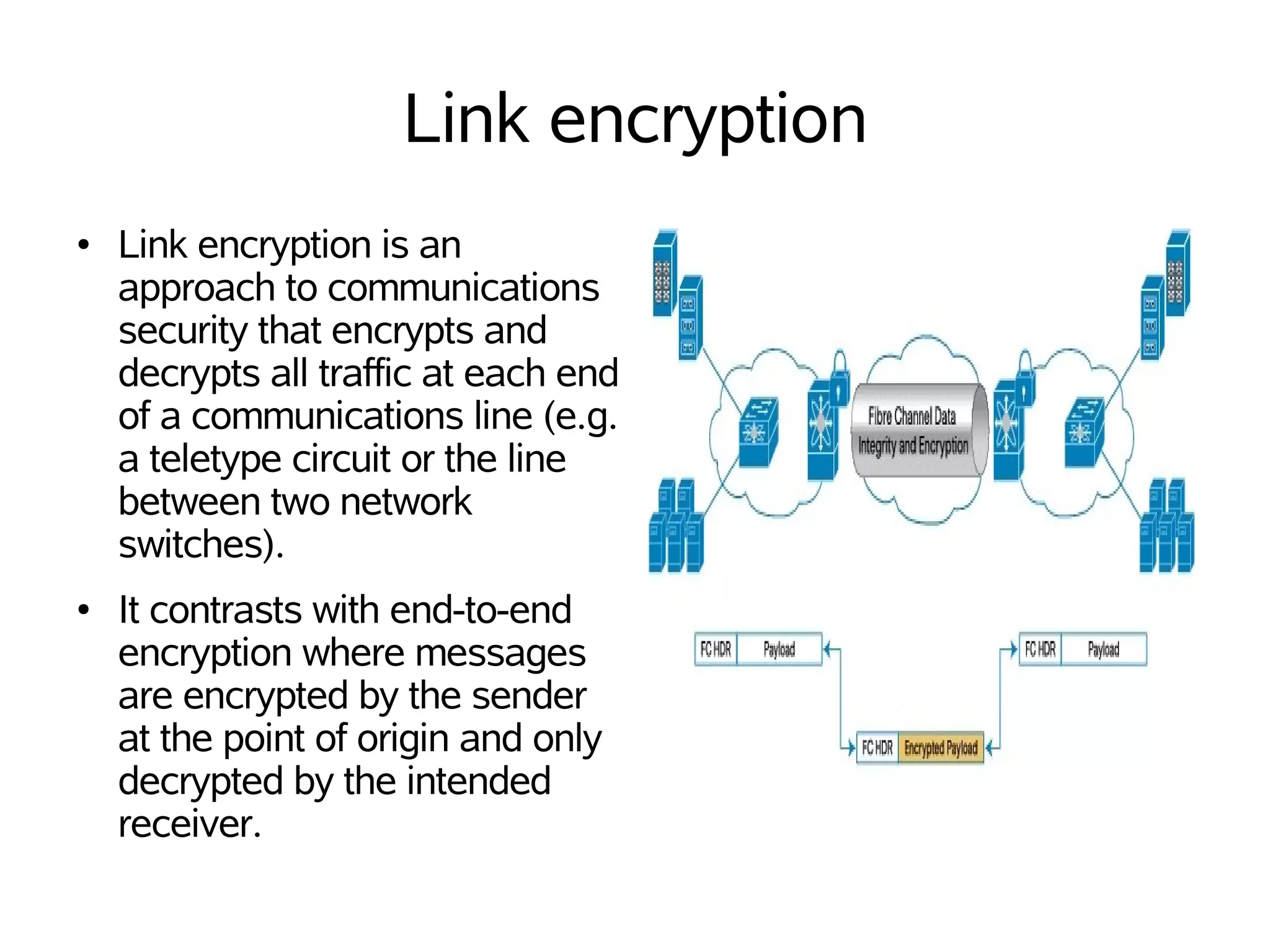 Link encryption
●   Link encryption is an
    approach to communications
    security that encrypts and
    decrypts all traffic at each end
    of a communications line (e.g.
    a teletype circuit or the line
    between two network
    switches).
●   It contrasts with end-to-end
    encryption where messages
    are encrypted by the sender
    at the point of origin and only
    decrypted by the intended
    receiver.
 