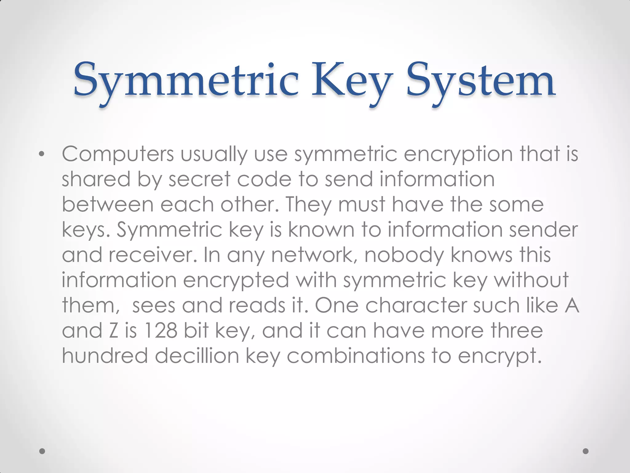 Symmetric Key System
• Computers usually use symmetric encryption that is
  shared by secret code to send information
  between each other. They must have the some
  keys. Symmetric key is known to information sender
  and receiver. In any network, nobody knows this
  information encrypted with symmetric key without
  them, sees and reads it. One character such like A
  and Z is 128 bit key, and it can have more three
  hundred decillion key combinations to encrypt.
 