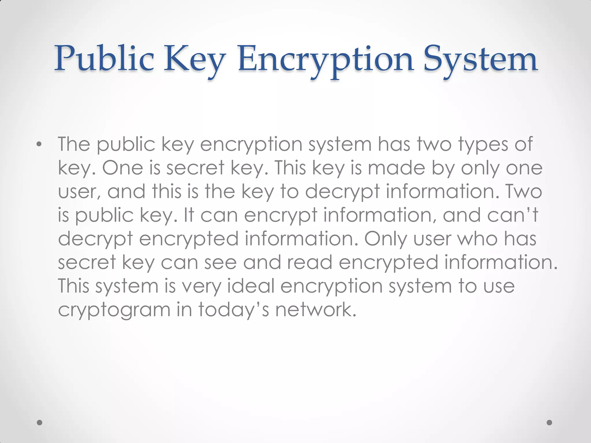 Public Key Encryption System

• The public key encryption system has two types of
  key. One is secret key. This key is made by only one
  user, and this is the key to decrypt information. Two
  is public key. It can encrypt information, and can’t
  decrypt encrypted information. Only user who has
  secret key can see and read encrypted information.
  This system is very ideal encryption system to use
  cryptogram in today’s network.
 