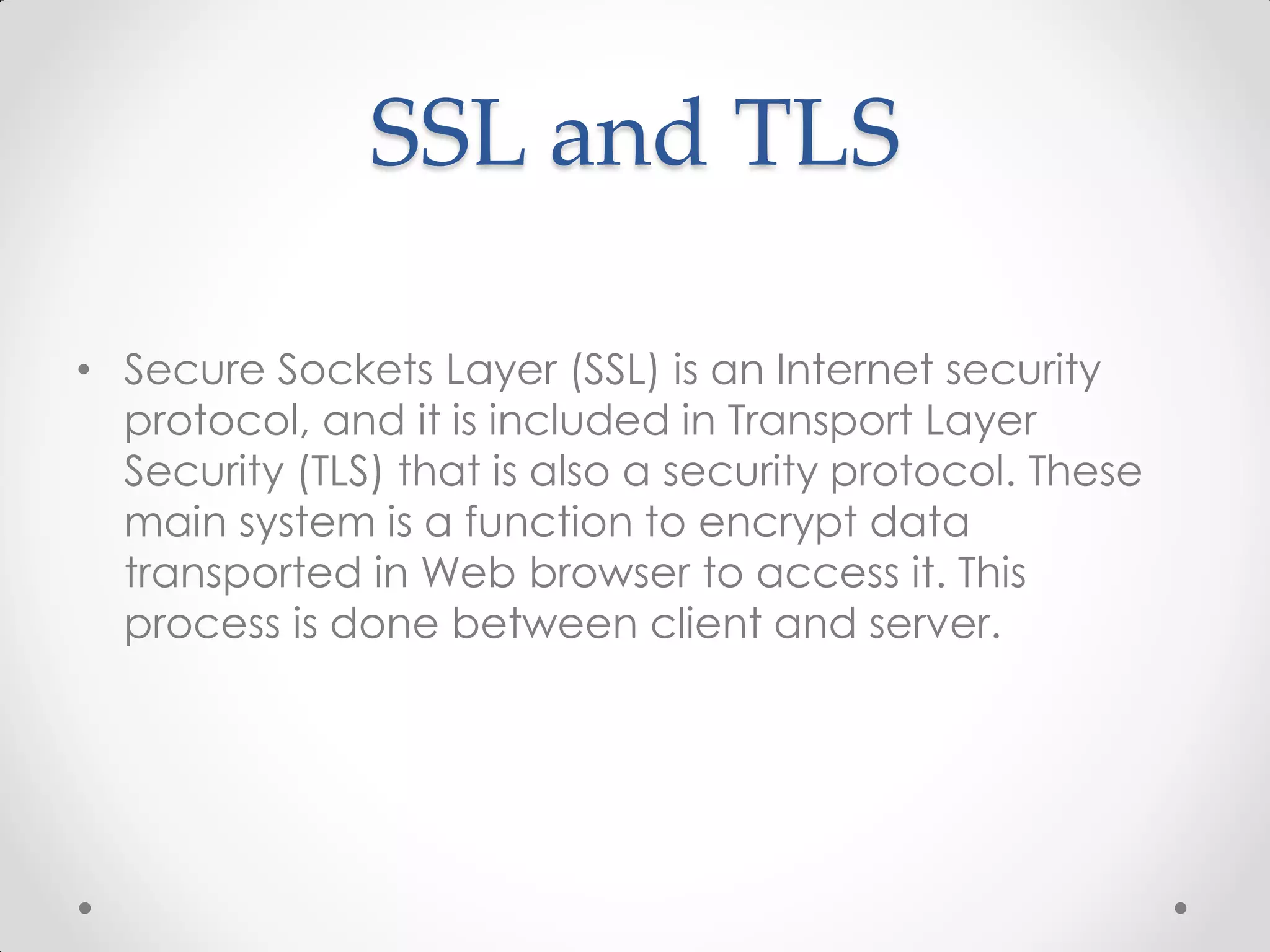 SSL and TLS

• Secure Sockets Layer (SSL) is an Internet security
  protocol, and it is included in Transport Layer
  Security (TLS) that is also a security protocol. These
  main system is a function to encrypt data
  transported in Web browser to access it. This
  process is done between client and server.
 
