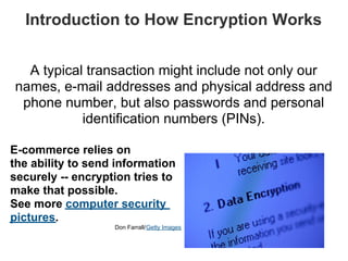 Introduction to How Encryption Works


  A typical transaction might include not only our
names, e-mail addresses and physical address and
 phone number, but also passwords and personal
           identification numbers (PINs).

E-commerce relies on
the ability to send information
securely -- encryption tries to
make that possible.
See more computer security
pictures.
                   Don Farrall/Getty Images
 
