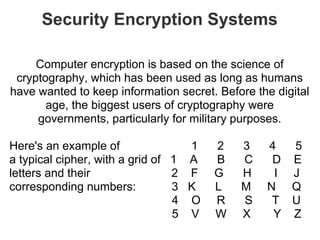 Security Encryption Systems

     Computer encryption is based on the science of
 cryptography, which has been used as long as humans
have wanted to keep information secret. Before the digital
       age, the biggest users of cryptography were
     governments, particularly for military purposes.

Here's an example of               1   2    3    4  5
a typical cipher, with a grid of 1 A   B    C     D E
letters and their                2 F   G    H     I J
corresponding numbers:           3 K   L    M    N Q
                                 4 O   R    S     T U
                                 5 V   W    X     Y Z
 