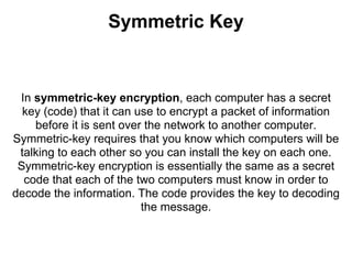Symmetric Key


 In symmetric-key encryption, each computer has a secret
  key (code) that it can use to encrypt a packet of information
    before it is sent over the network to another computer.
Symmetric-key requires that you know which computers will be
 talking to each other so you can install the key on each one.
 Symmetric-key encryption is essentially the same as a secret
  code that each of the two computers must know in order to
decode the information. The code provides the key to decoding
                          the message.
 