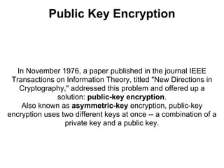 Public Key Encryption



   In November 1976, a paper published in the journal IEEE
 Transactions on Information Theory, titled "New Directions in
    Cryptography," addressed this problem and offered up a
              solution: public-key encryption.
    Also known as asymmetric-key encryption, public-key
encryption uses two different keys at once -- a combination of a
                 private key and a public key.
 