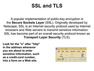 SSL and TLS

     A popular implementation of public-key encryption is
  the Secure Sockets Layer (SSL). Originally developed by
Netscape, SSL is an Internet security protocol used by Internet
 browsers and Web servers to transmit sensitive information.
SSL has become part of an overall security protocol known as
              Transport Layer Security (TLS).

Look for the "s" after "http"
in the address whenever
you are about to enter
sensitive information, such
as a credit-card number,
into a form on a Web site.
 