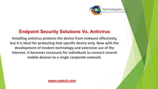 Endpoint Security Solutions Vs. Antivirus
Installing antivirus protects the device from malware effectively,
but it is ideal for protecting that specific device only. Now with the
development of modern technology and extensive use of the
internet, it becomes necessary for individuals to connect several
mobile devices to a single corporate network.
www.vrstech.com
 