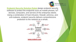 Endpoint Security Solution Dubai design endpoint security
software to protect the endpoints such as mobile phones, IoT
devices, computers, and servers of the enterprise clients.
Using a combination of host intrusion, firewall, antivirus, and
anti-malware, endpoint security delivers comprehensive
protection to the network as a whole.
www.vrstech.com
 