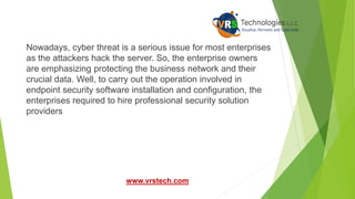 Nowadays, cyber threat is a serious issue for most enterprises
as the attackers hack the server. So, the enterprise owners
are emphasizing protecting the business network and their
crucial data. Well, to carry out the operation involved in
endpoint security software installation and configuration, the
enterprises required to hire professional security solution
providers
www.vrstech.com
 