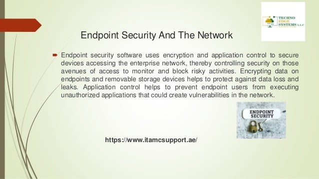 Endpoint Security And The Network
 Endpoint security software uses encryption and application control to secure
devices accessing the enterprise network, thereby controlling security on those
avenues of access to monitor and block risky activities. Encrypting data on
endpoints and removable storage devices helps to protect against data loss and
leaks. Application control helps to prevent endpoint users from executing
unauthorized applications that could create vulnerabilities in the network.
https://www.itamcsupport.ae/
 