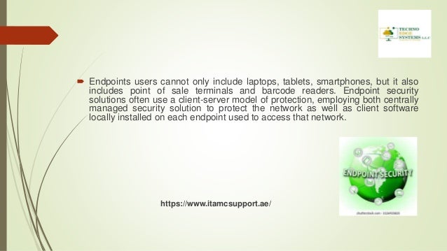  Endpoints users cannot only include laptops, tablets, smartphones, but it also
includes point of sale terminals and barcode readers. Endpoint security
solutions often use a client-server model of protection, employing both centrally
managed security solution to protect the network as well as client software
locally installed on each endpoint used to access that network.
https://www.itamcsupport.ae/
 