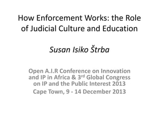 How Enforcement Works: the Role of Judicial Culture and Education Susan Isiko Štrba 
Open A.I.R Conference on Innovation and IP in Africa & 3rd Global Congress on IP and the Public Interest 2013 
Cape Town, 9 - 14 December 2013 
 