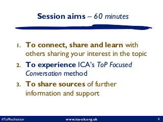 www.ica-uk.org.uk#ToPfacilitation 2
Session aims – 60 minutes
1. To connect, share and learn with
others sharing your interest in the topic
2. To experience ICA’s ToP Focused
Conversation method
3. To share sources of further
information and support
2
 