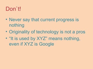 Don`t!
• Never say that current progress is
nothing
• Originality of technology is not a pros
• “It is used by XYZ” means nothing,
even if XYZ is Google
 