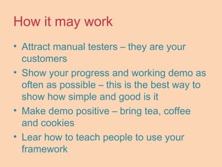How it may work
• Attract manual testers – they are your
customers
• Show your progress and working demo as
often as possible – this is the best way to
show how simple and good is it
• Make demo positive – bring tea, coffee
and cookies
• Lear how to teach people to use your
framework
 