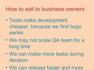 How to sell to business owners
• Tests make development
cheaper, because we find bugs
earlier
• We may not scale QA team for a
long time
• We can make more tasks during
iteration
• We can release faster and more
 