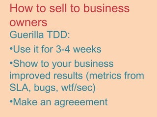 How to sell to business
owners
Guerilla TDD:
•Use it for 3-4 weeks
•Show to your business
improved results (metrics from
SLA, bugs, wtf/sec)
•Make an agreeement
 