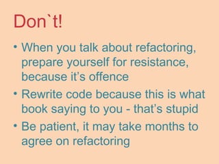 Don`t!
• When you talk about refactoring,
prepare yourself for resistance,
because it’s offence
• Rewrite code because this is what
book saying to you - that’s stupid
• Be patient, it may take months to
agree on refactoring
 