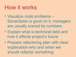 How it works
• Visualize code problems –
SonarQube is good on it, managers
are usually scared by numbers
• Explain what is technical debt and
how it affects project’s future
• Prepare refactoring plan with clear
explanation why and when we
should refactor something
 