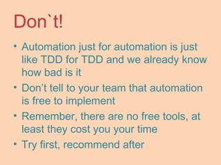 Don`t!
• Automation just for automation is just
like TDD for TDD and we already know
how bad is it
• Don’t tell to your team that automation
is free to implement
• Remember, there are no free tools, at
least they cost you your time
• Try first, recommend after
 