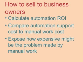 How to sell to business
owners
• Calculate automation ROI
• Compare automation support
cost to manual work cost
• Expose how expensive might
be the problem made by
manual work
 