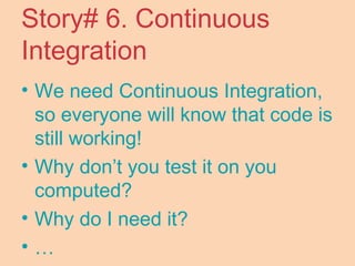 Story# 6. Continuous
Integration
• We need Continuous Integration,
so everyone will know that code is
still working!
• Why don’t you test it on you
computed?
• Why do I need it?
• …
 